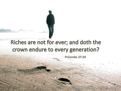 Riches are not forever, nor does a crown endure to all generations.
